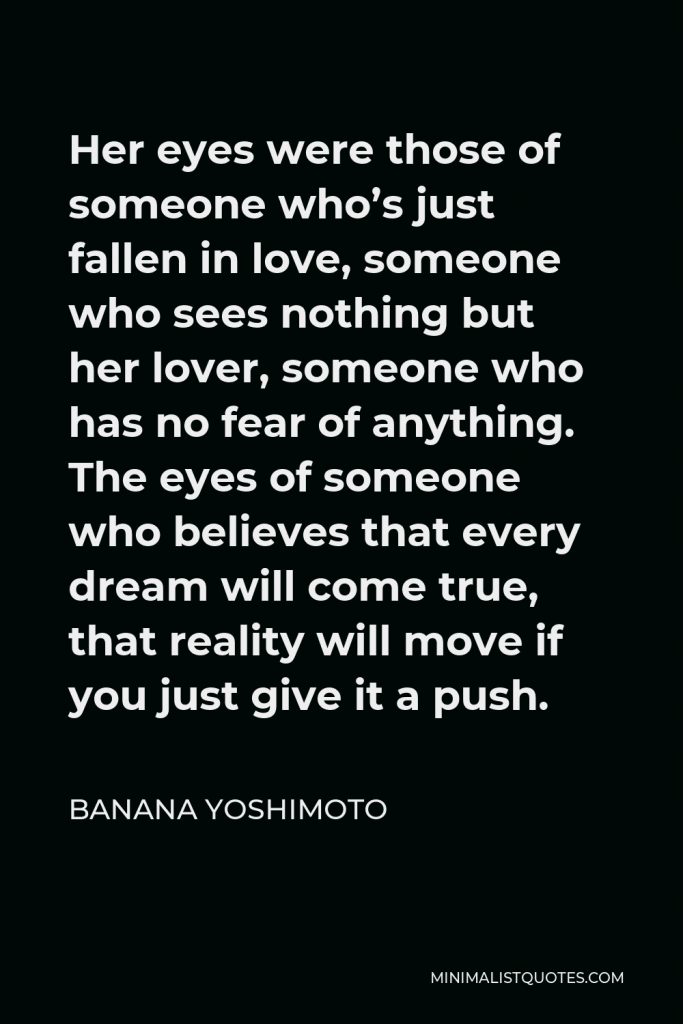 Banana Yoshimoto Quote - Her eyes were those of someone who’s just fallen in love, someone who sees nothing but her lover, someone who has no fear of anything. The eyes of someone who believes that every dream will come true, that reality will move if you just give it a push.