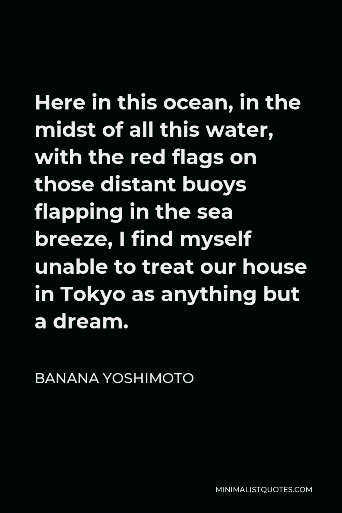 Banana Yoshimoto Quote - Here in this ocean, in the midst of all this water, with the red flags on those distant buoys flapping in the sea breeze, I find myself unable to treat our house in Tokyo as anything but a dream.