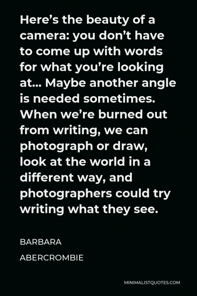 Barbara Abercrombie Quote - Here’s the beauty of a camera: you don’t have to come up with words for what you’re looking at… Maybe another angle is needed sometimes. When we’re burned out from writing, we can photograph or draw, look at the world in a different way, and photographers could try writing what they see.