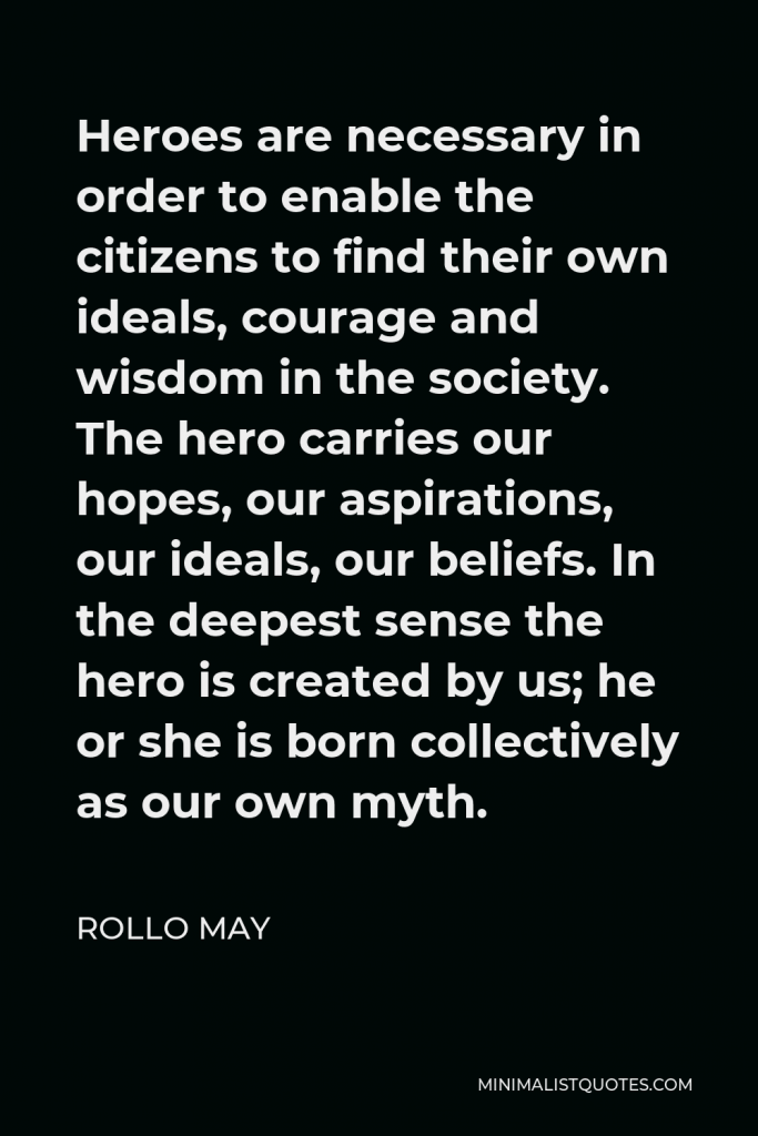 Rollo May Quote - Heroes are necessary in order to enable the citizens to find their own ideals, courage and wisdom in the society. The hero carries our hopes, our aspirations, our ideals, our beliefs. In the deepest sense the hero is created by us; he or she is born collectively as our own myth.