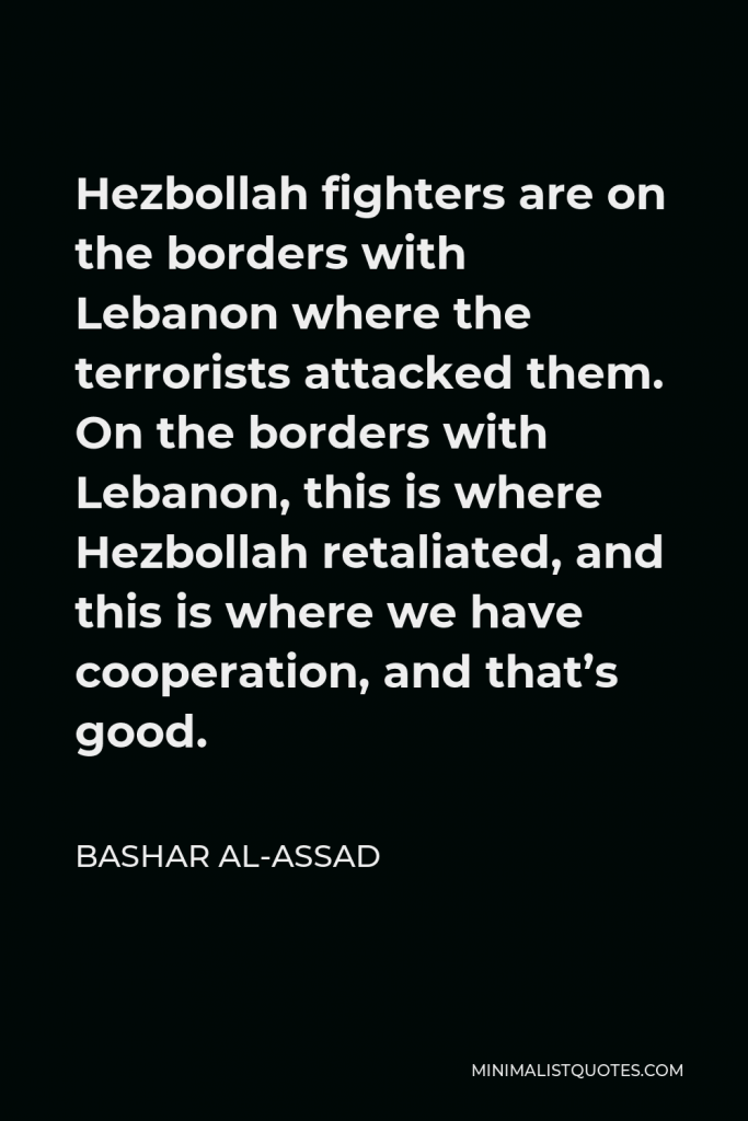 Bashar al-Assad Quote - Hezbollah fighters are on the borders with Lebanon where the terrorists attacked them. On the borders with Lebanon, this is where Hezbollah retaliated, and this is where we have cooperation, and that’s good.