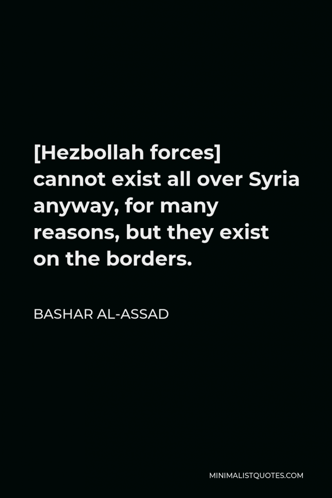 Bashar al-Assad Quote - [Hezbollah forces] cannot exist all over Syria anyway, for many reasons, but they exist on the borders.