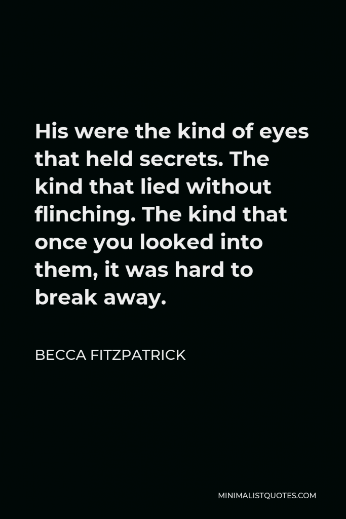Becca Fitzpatrick Quote - His were the kind of eyes that held secrets. The kind that lied without flinching. The kind that once you looked into them, it was hard to break away.