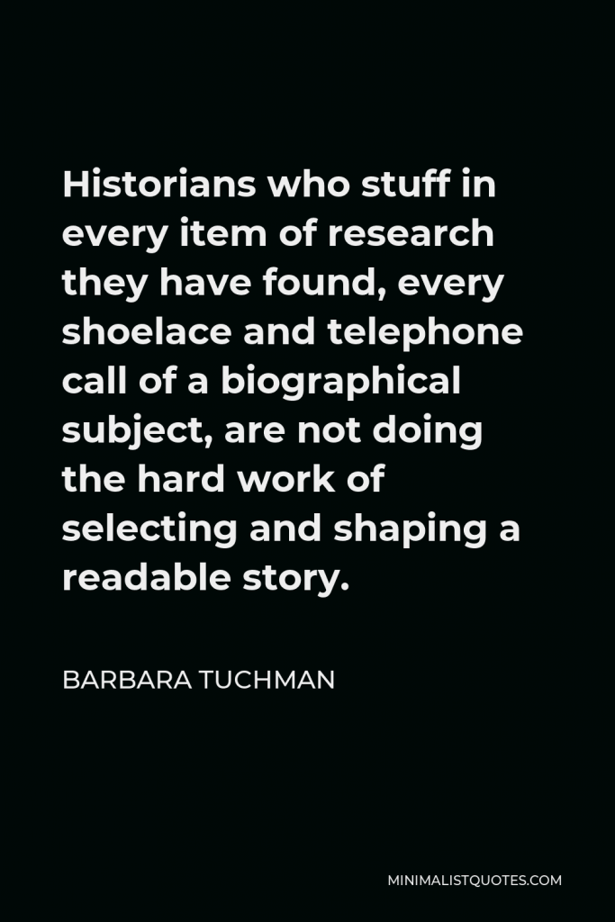 Barbara Tuchman Quote - Historians who stuff in every item of research they have found, every shoelace and telephone call of a biographical subject, are not doing the hard work of selecting and shaping a readable story.