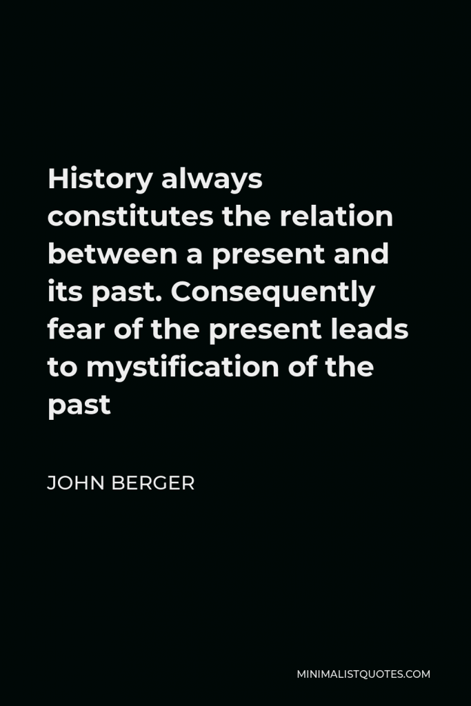 John Berger Quote - History always constitutes the relation between a present and its past. Consequently fear of the present leads to mystification of the past