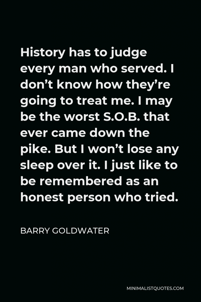Barry Goldwater Quote - History has to judge every man who served. I don’t know how they’re going to treat me. I may be the worst S.O.B. that ever came down the pike. But I won’t lose any sleep over it. I just like to be remembered as an honest person who tried.