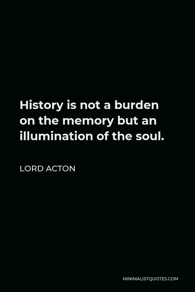 Lord Acton Quote - History is not a burden on the memory but an illumination of the soul.