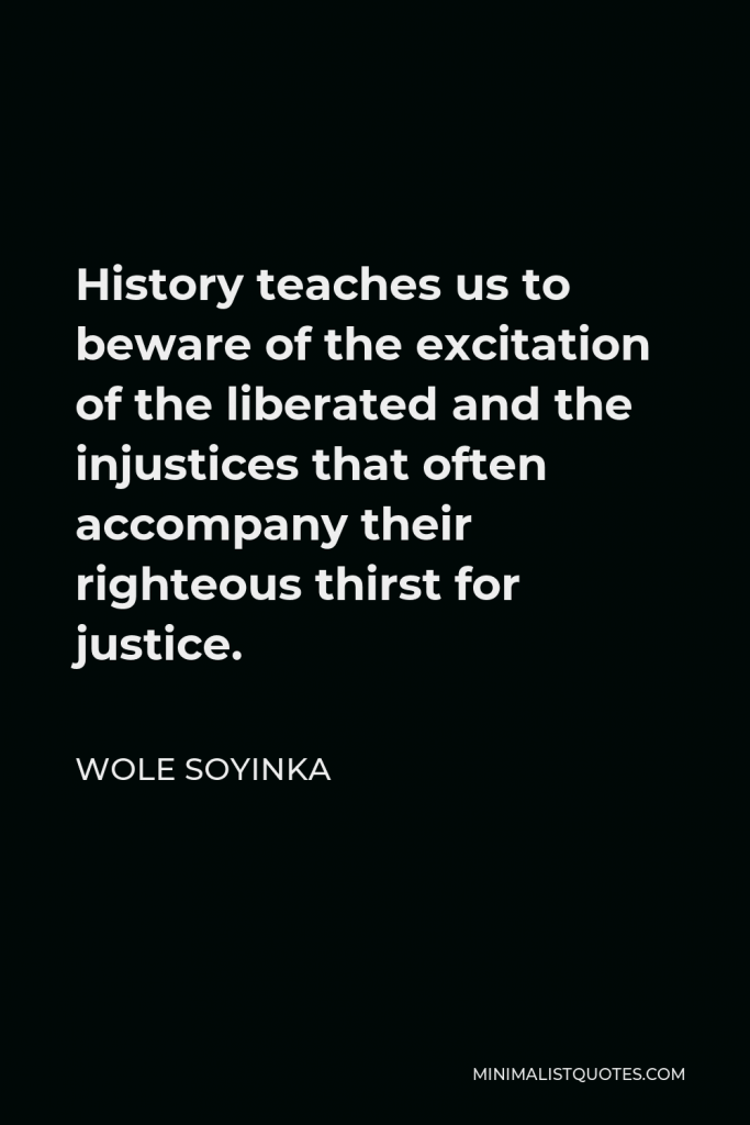 Wole Soyinka Quote - History teaches us to beware of the excitation of the liberated and the injustices that often accompany their righteous thirst for justice.