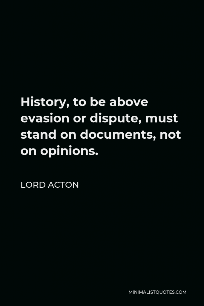 Lord Acton Quote - History, to be above evasion or dispute, must stand on documents, not on opinions.