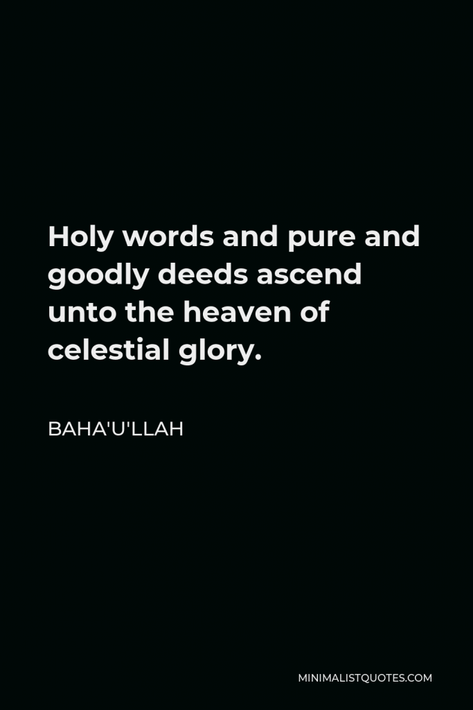 Baha'u'llah Quote - Holy words and pure and goodly deeds ascend unto the heaven of celestial glory.