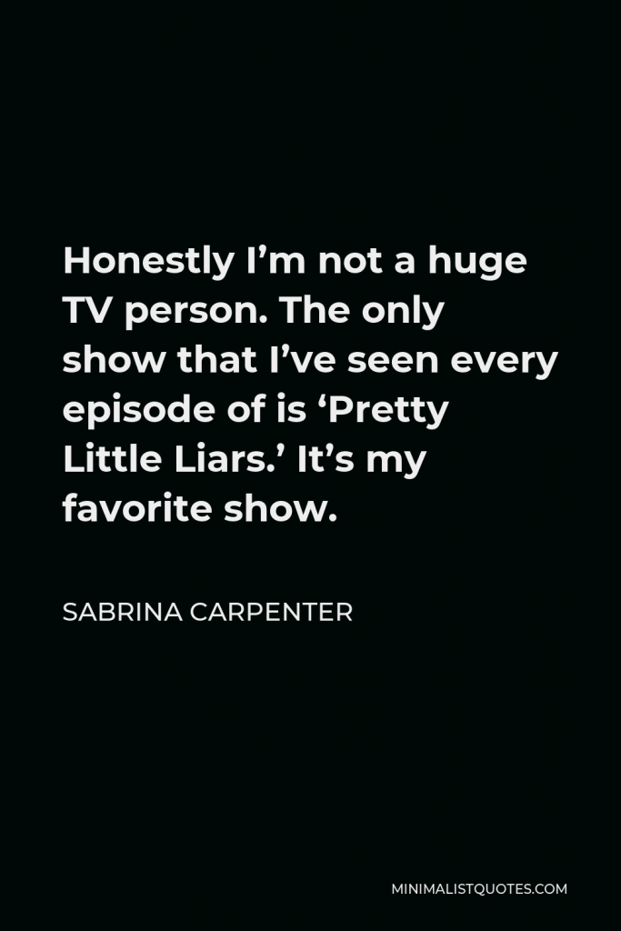 Sabrina Carpenter Quote - Honestly I’m not a huge TV person. The only show that I’ve seen every episode of is ‘Pretty Little Liars.’ It’s my favorite show.