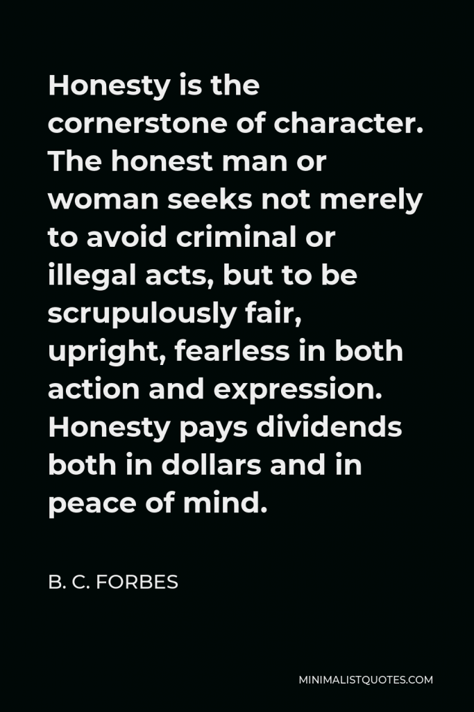 B. C. Forbes Quote - Honesty is the cornerstone of character. The honest man or woman seeks not merely to avoid criminal or illegal acts, but to be scrupulously fair, upright, fearless in both action and expression. Honesty pays dividends both in dollars and in peace of mind.