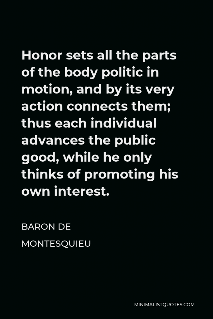 Baron de Montesquieu Quote - Honor sets all the parts of the body politic in motion, and by its very action connects them; thus each individual advances the public good, while he only thinks of promoting his own interest.