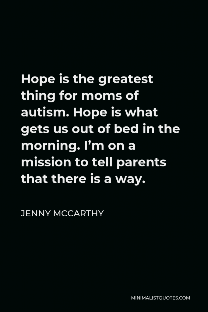 Jenny McCarthy Quote - Hope is the greatest thing for moms of autism. Hope is what gets us out of bed in the morning. I’m on a mission to tell parents that there is a way.