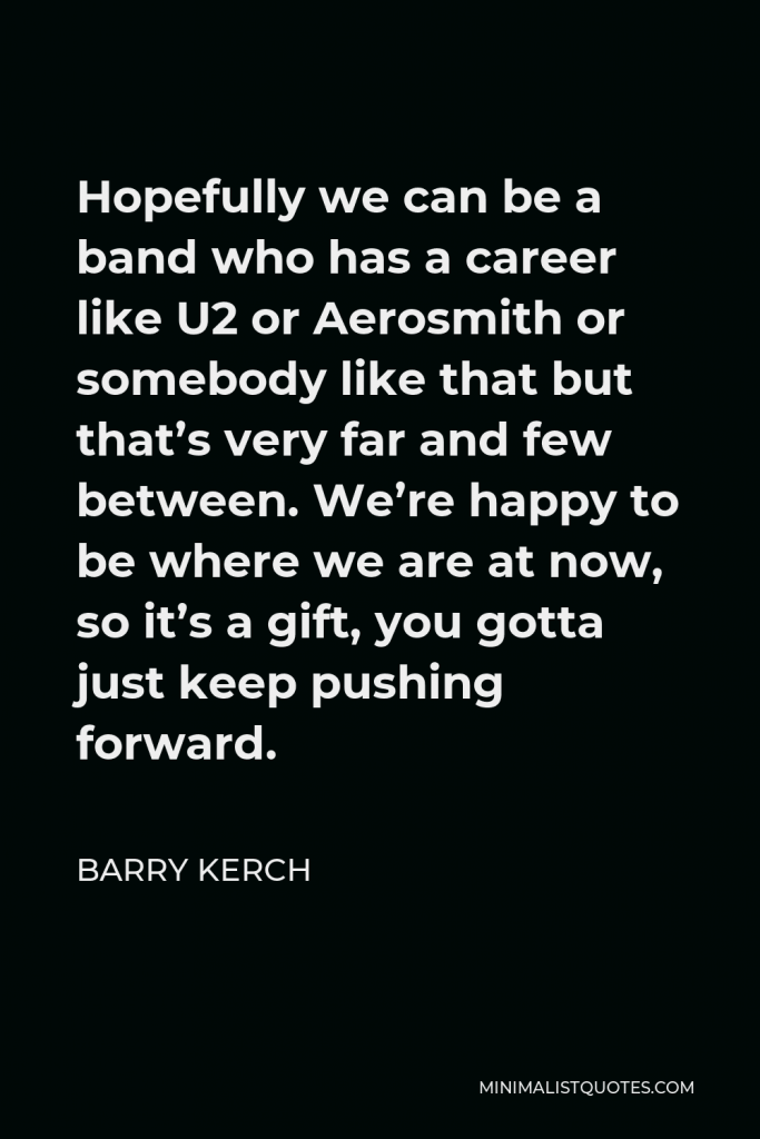 Barry Kerch Quote - Hopefully we can be a band who has a career like U2 or Aerosmith or somebody like that but that’s very far and few between. We’re happy to be where we are at now, so it’s a gift, you gotta just keep pushing forward.
