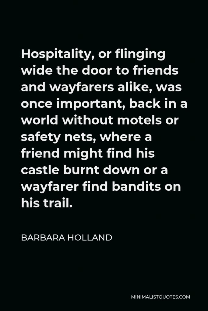 Barbara Holland Quote - Hospitality, or flinging wide the door to friends and wayfarers alike, was once important, back in a world without motels or safety nets, where a friend might find his castle burnt down or a wayfarer find bandits on his trail.