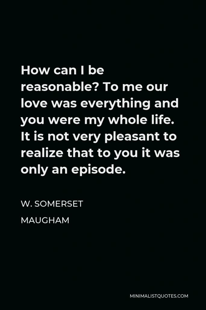 W. Somerset Maugham Quote - How can I be reasonable? To me our love was everything and you were my whole life. It is not very pleasant to realize that to you it was only an episode.