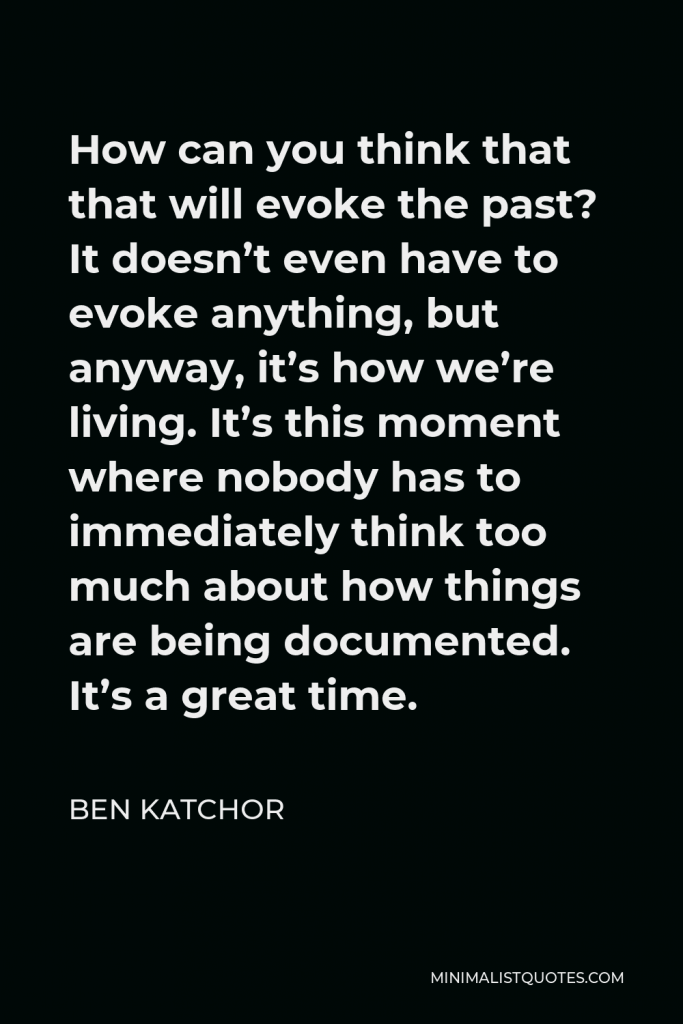 Ben Katchor Quote - How can you think that that will evoke the past? It doesn’t even have to evoke anything, but anyway, it’s how we’re living. It’s this moment where nobody has to immediately think too much about how things are being documented. It’s a great time.