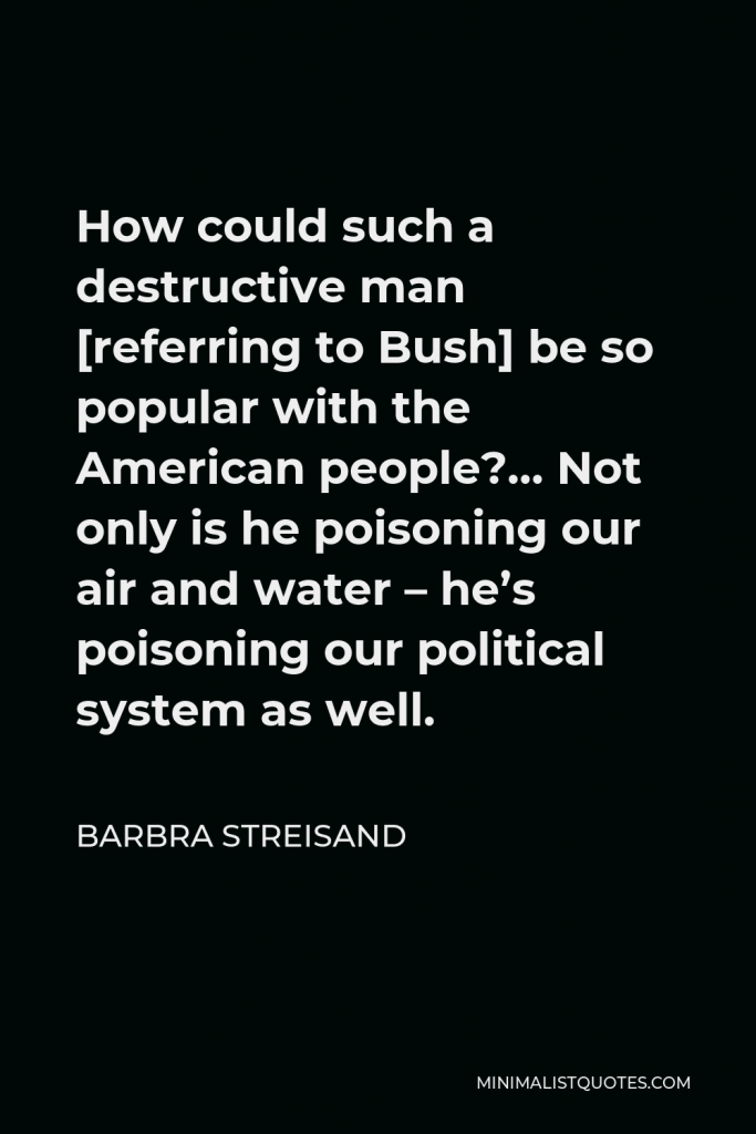 Barbra Streisand Quote - How could such a destructive man [referring to Bush] be so popular with the American people?… Not only is he poisoning our air and water – he’s poisoning our political system as well.