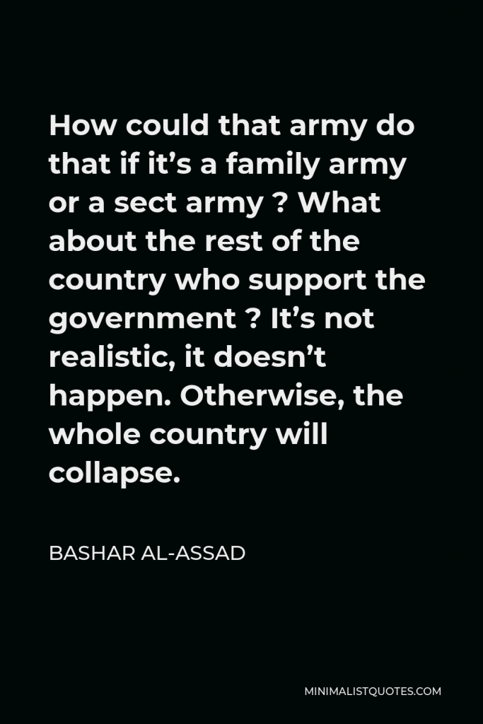 Bashar al-Assad Quote - How could that army do that if it’s a family army or a sect army ? What about the rest of the country who support the government ? It’s not realistic, it doesn’t happen. Otherwise, the whole country will collapse.