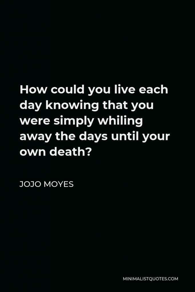 Jojo Moyes Quote - How could you live each day knowing that you were simply whiling away the days until your own death?