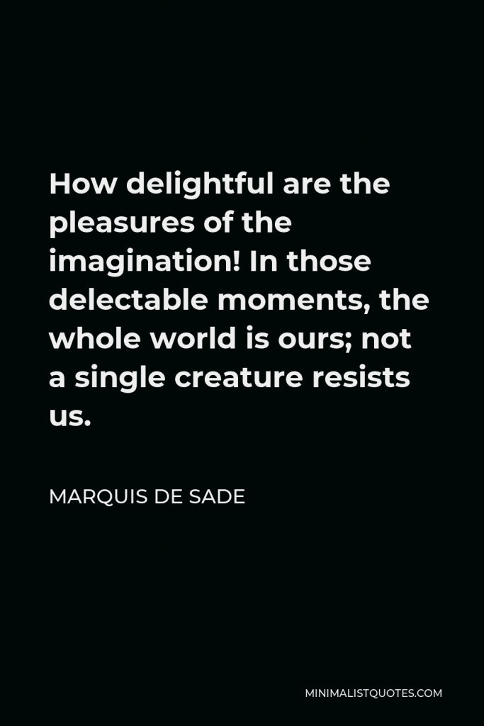 Marquis de Sade Quote - How delightful are the pleasures of the imagination! In those delectable moments, the whole world is ours; not a single creature resists us.