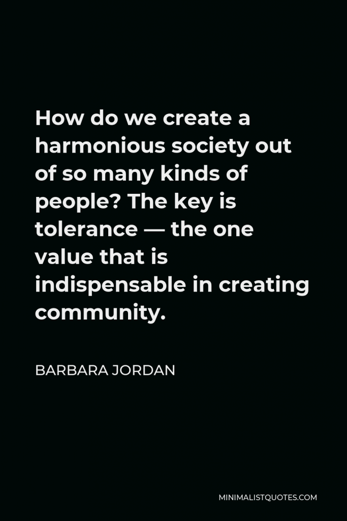 Barbara Jordan Quote - How do we create a harmonious society out of so many kinds of people? The key is tolerance — the one value that is indispensable in creating community.