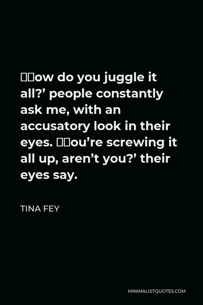 Tina Fey Quote - ‘How do you juggle it all?’ people constantly ask me, with an accusatory look in their eyes. ‘You’re screwing it all up, aren’t you?’ their eyes say.