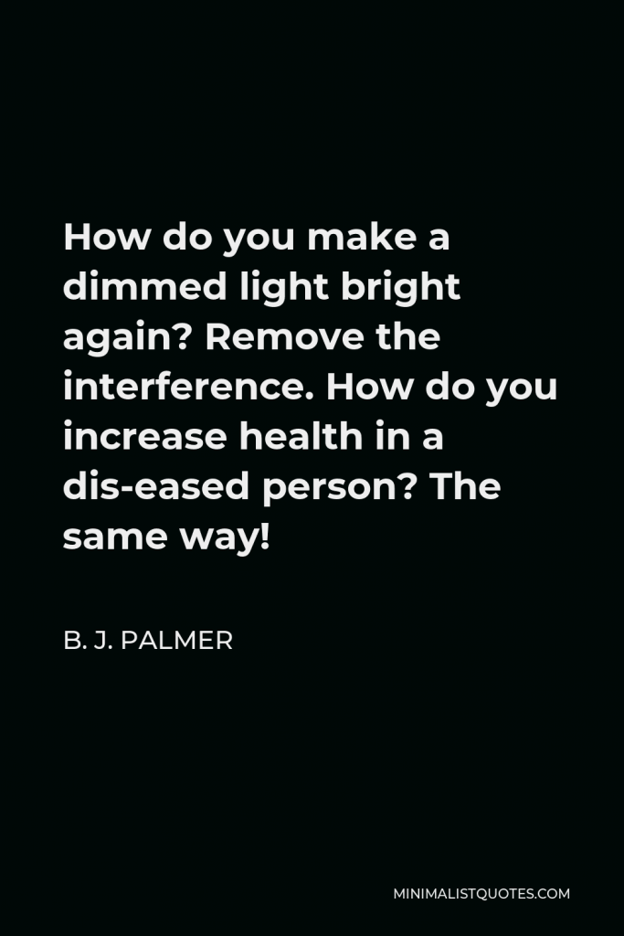 B. J. Palmer Quote - How do you make a dimmed light bright again? Remove the interference. How do you increase health in a dis-eased person? The same way!