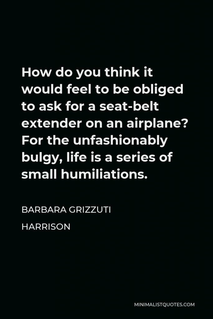 Barbara Grizzuti Harrison Quote - How do you think it would feel to be obliged to ask for a seat-belt extender on an airplane? For the unfashionably bulgy, life is a series of small humiliations.