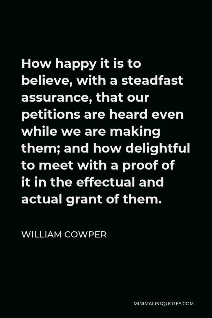 William Cowper Quote - How happy it is to believe, with a steadfast assurance, that our petitions are heard even while we are making them; and how delightful to meet with a proof of it in the effectual and actual grant of them.