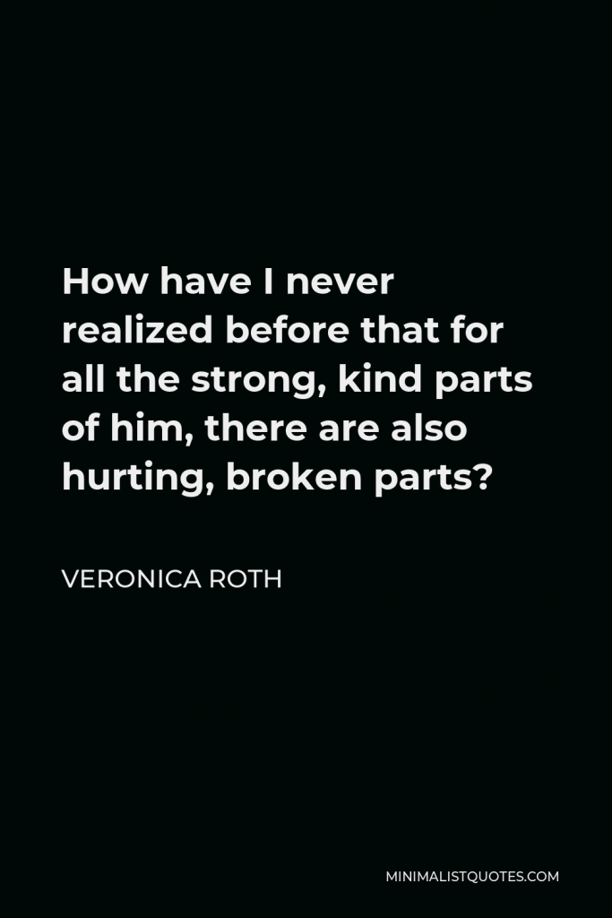 Veronica Roth Quote - How have I never realized before that for all the strong, kind parts of him, there are also hurting, broken parts?