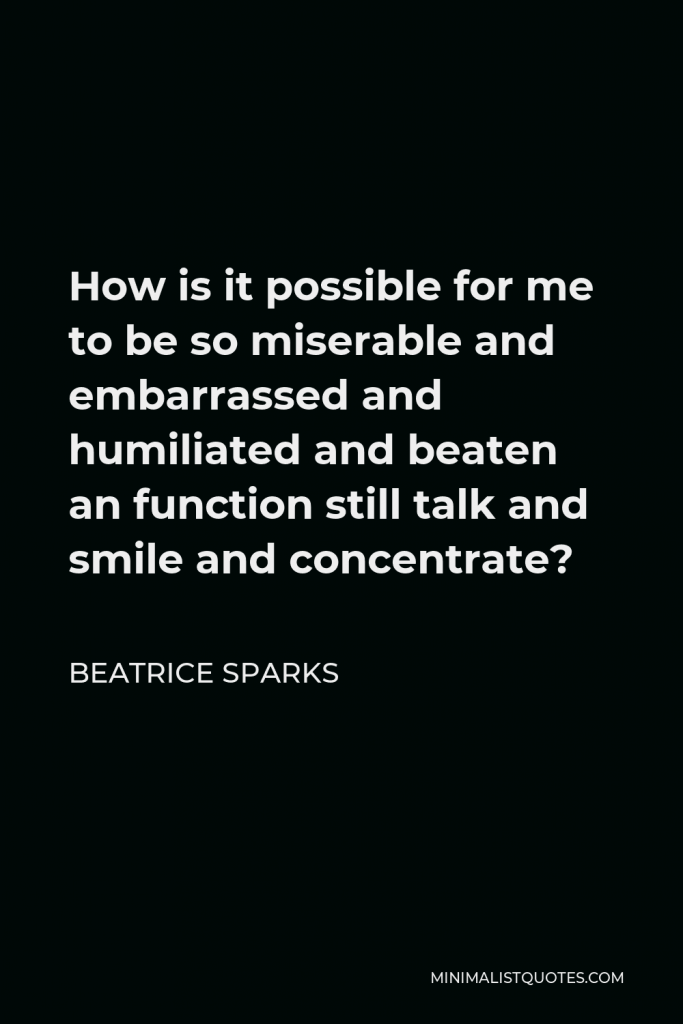 Beatrice Sparks Quote - How is it possible for me to be so miserable and embarrassed and humiliated and beaten an function still talk and smile and concentrate?
