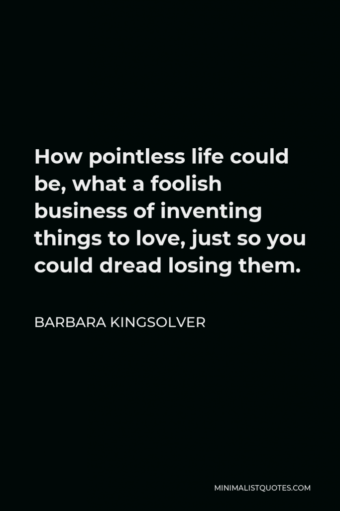 Barbara Kingsolver Quote - How pointless life could be, what a foolish business of inventing things to love, just so you could dread losing them.