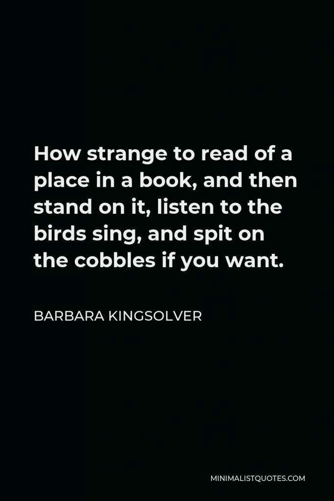 Barbara Kingsolver Quote - How strange to read of a place in a book, and then stand on it, listen to the birds sing, and spit on the cobbles if you want.
