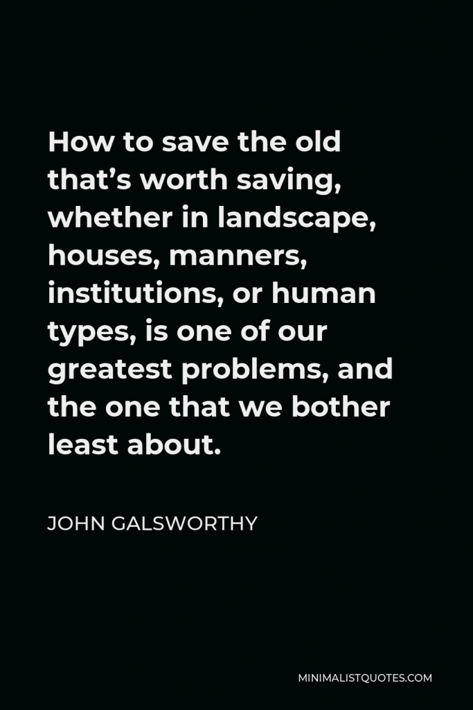 John Galsworthy Quote - How to save the old that’s worth saving, whether in landscape, houses, manners, institutions, or human types, is one of our greatest problems, and the one that we bother least about.