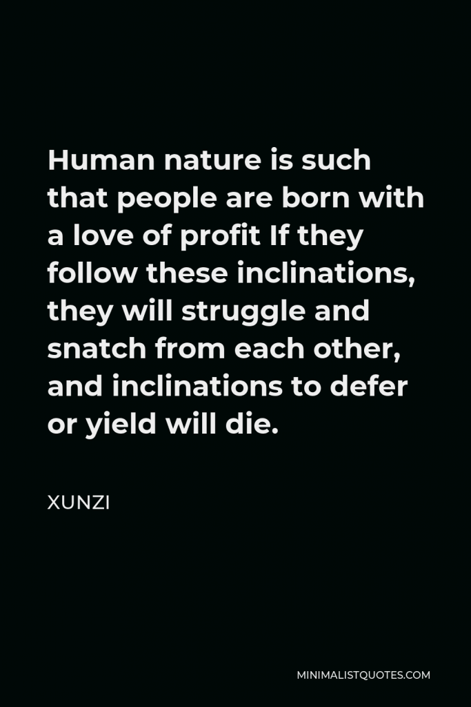 Xunzi Quote - Human nature is such that people are born with a love of profit If they follow these inclinations, they will struggle and snatch from each other, and inclinations to defer or yield will die.