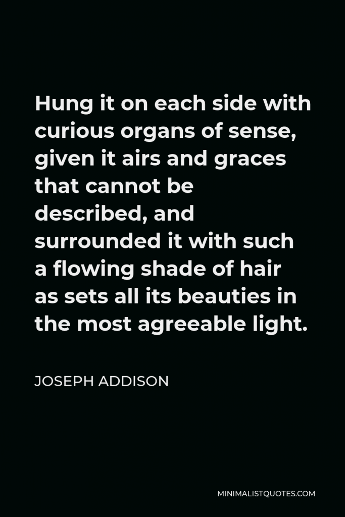 Joseph Addison Quote - Hung it on each side with curious organs of sense, given it airs and graces that cannot be described, and surrounded it with such a flowing shade of hair as sets all its beauties in the most agreeable light.