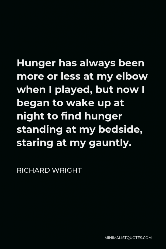 Richard Wright Quote - Hunger has always been more or less at my elbow when I played, but now I began to wake up at night to find hunger standing at my bedside, staring at my gauntly.