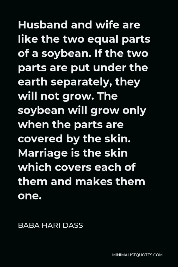 Baba Hari Dass Quote - Husband and wife are like the two equal parts of a soybean. If the two parts are put under the earth separately, they will not grow. The soybean will grow only when the parts are covered by the skin. Marriage is the skin which covers each of them and makes them one.