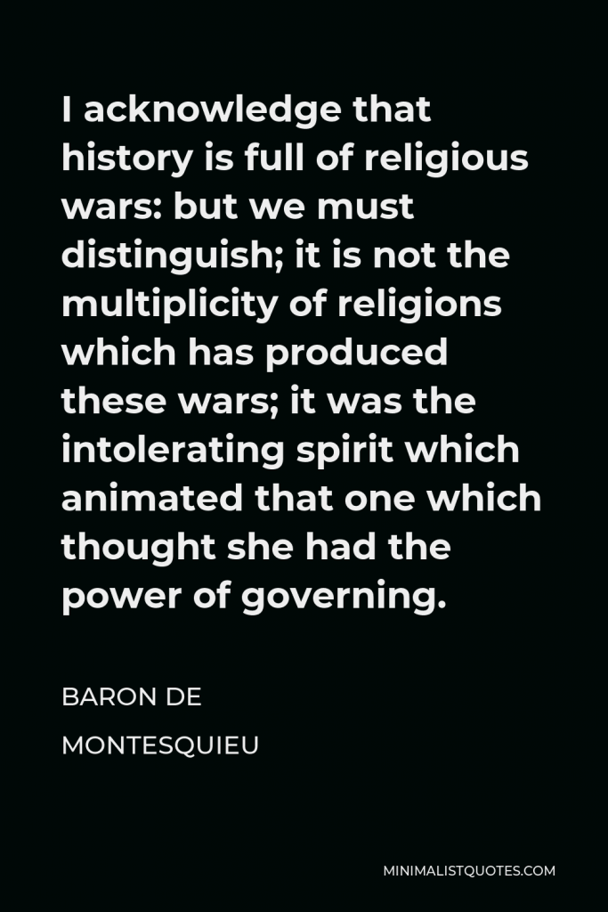 Baron de Montesquieu Quote - I acknowledge that history is full of religious wars: but we must distinguish; it is not the multiplicity of religions which has produced these wars; it was the intolerating spirit which animated that one which thought she had the power of governing.
