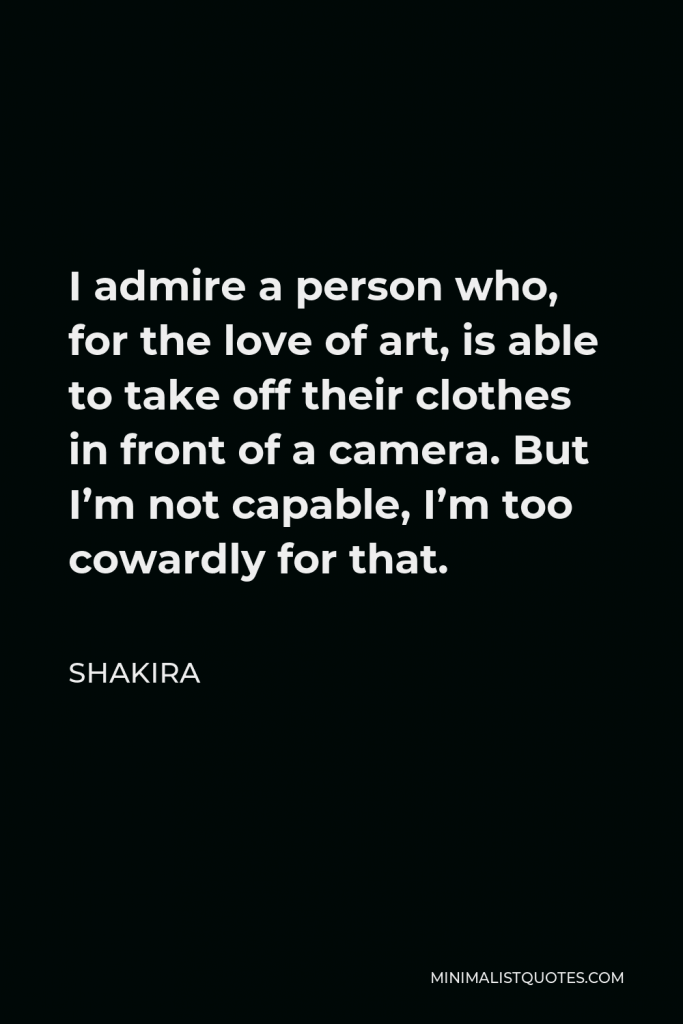 Shakira Quote - I admire a person who, for the love of art, is able to take off their clothes in front of a camera. But I’m not capable, I’m too cowardly for that.