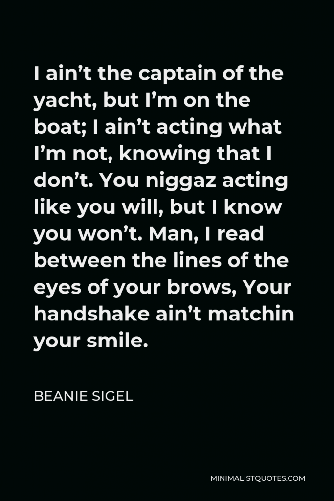 Beanie Sigel Quote - I ain’t the captain of the yacht, but I’m on the boat; I ain’t acting what I’m not, knowing that I don’t. You niggaz acting like you will, but I know you won’t. Man, I read between the lines of the eyes of your brows, Your handshake ain’t matchin your smile.