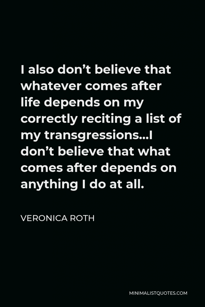 Veronica Roth Quote - I also don’t believe that whatever comes after life depends on my correctly reciting a list of my transgressions…I don’t believe that what comes after depends on anything I do at all.