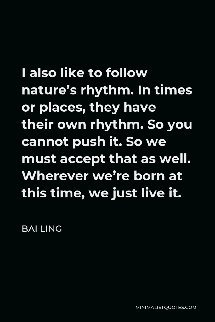 Bai Ling Quote - I also like to follow nature’s rhythm. In times or places, they have their own rhythm. So you cannot push it. So we must accept that as well. Wherever we’re born at this time, we just live it.