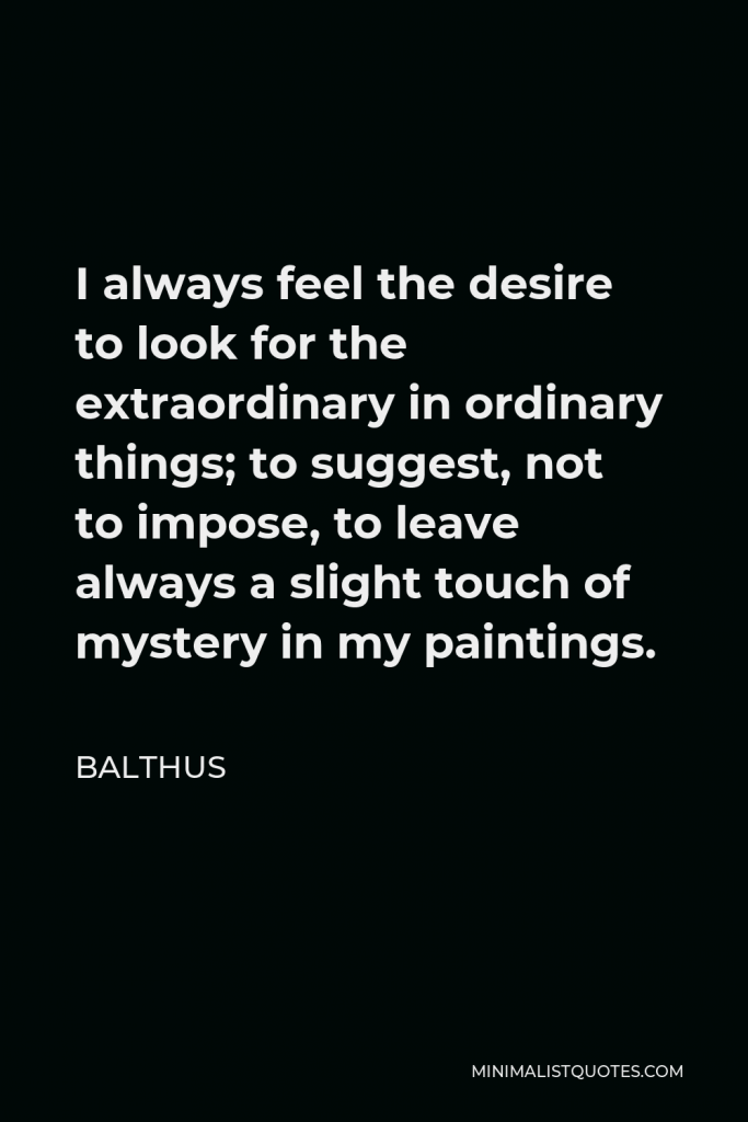Balthus Quote - I always feel the desire to look for the extraordinary in ordinary things; to suggest, not to impose, to leave always a slight touch of mystery in my paintings.