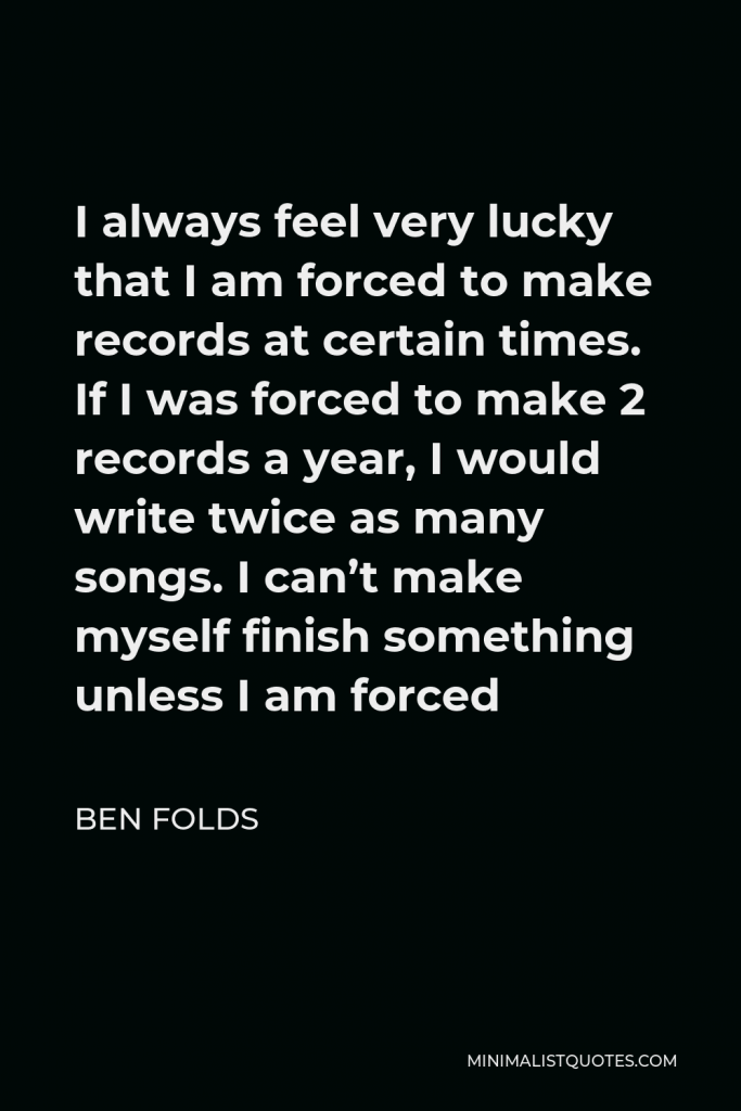 Ben Folds Quote - I always feel very lucky that I am forced to make records at certain times. If I was forced to make 2 records a year, I would write twice as many songs. I can’t make myself finish something unless I am forced