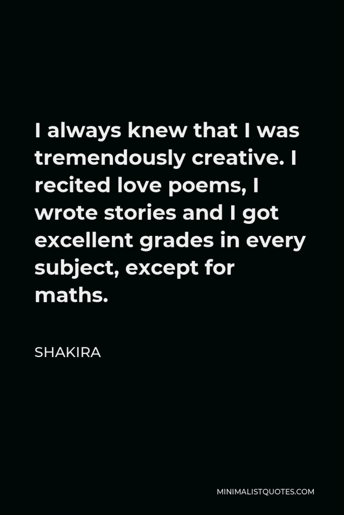 Shakira Quote - I always knew that I was tremendously creative. I recited love poems, I wrote stories and I got excellent grades in every subject, except for maths.