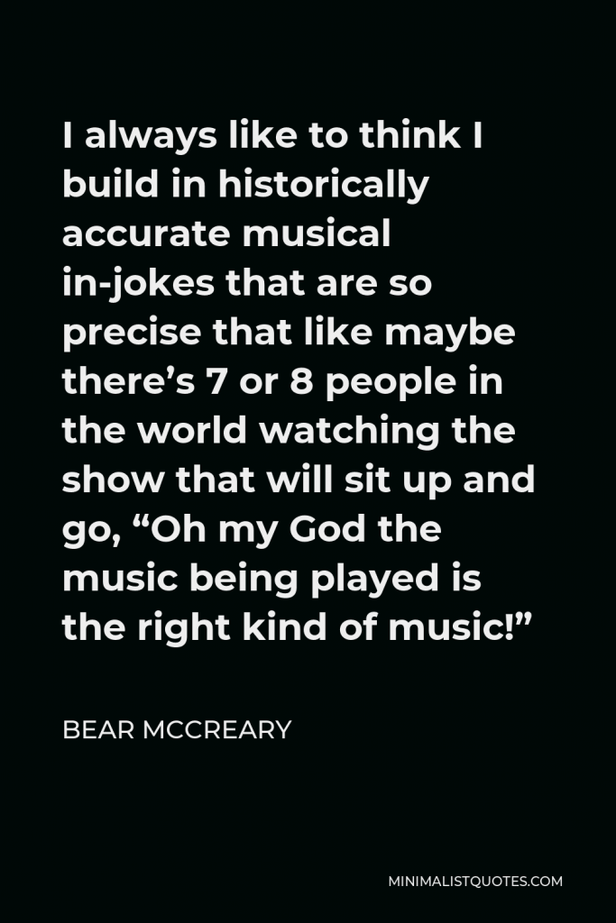 Bear McCreary Quote - I always like to think I build in historically accurate musical in-jokes that are so precise that like maybe there’s 7 or 8 people in the world watching the show that will sit up and go, “Oh my God the music being played is the right kind of music!”