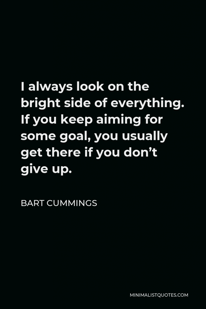 Bart Cummings Quote - I always look on the bright side of everything. If you keep aiming for some goal, you usually get there if you don’t give up.